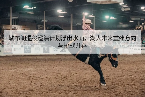 勒布朗退役巡演计划浮出水面，湖人未来重建方向与挑战并存